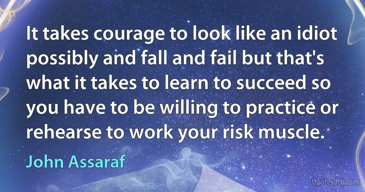 It takes courage to look like an idiot possibly and fall and fail but that's what it takes to learn to succeed so you have to be willing to practice or rehearse to work your risk muscle. (John Assaraf)