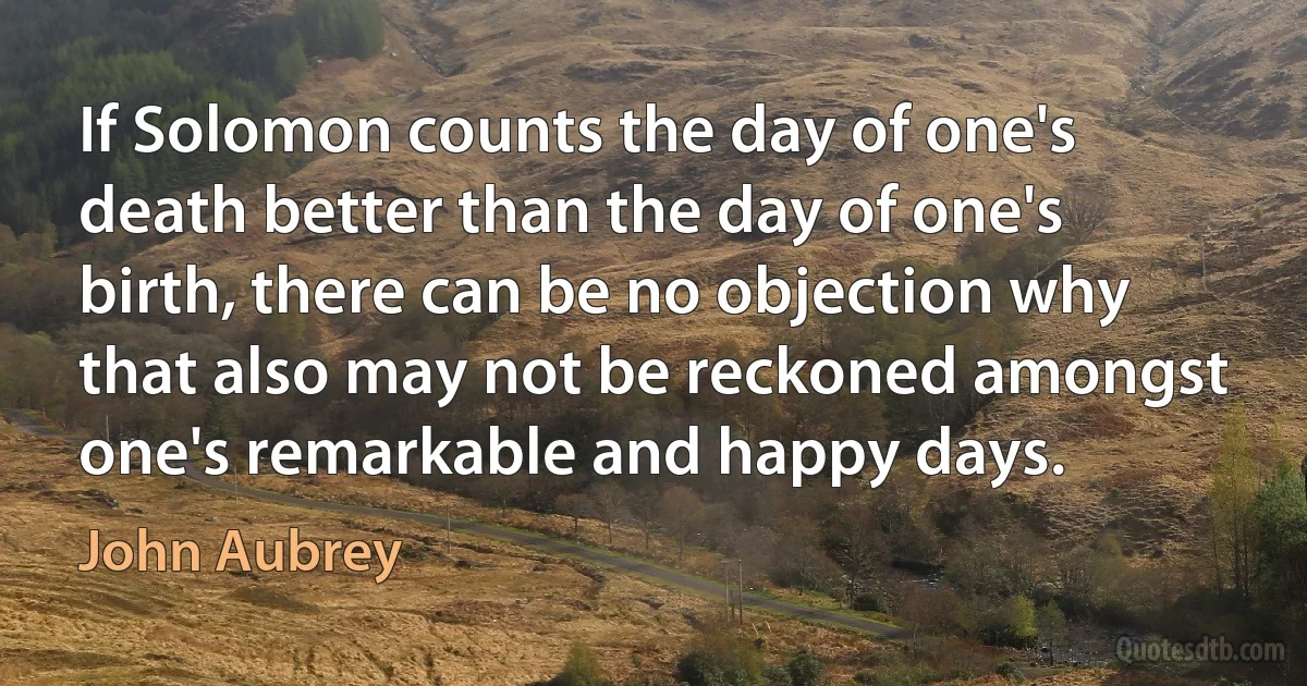 If Solomon counts the day of one's death better than the day of one's birth, there can be no objection why that also may not be reckoned amongst one's remarkable and happy days. (John Aubrey)