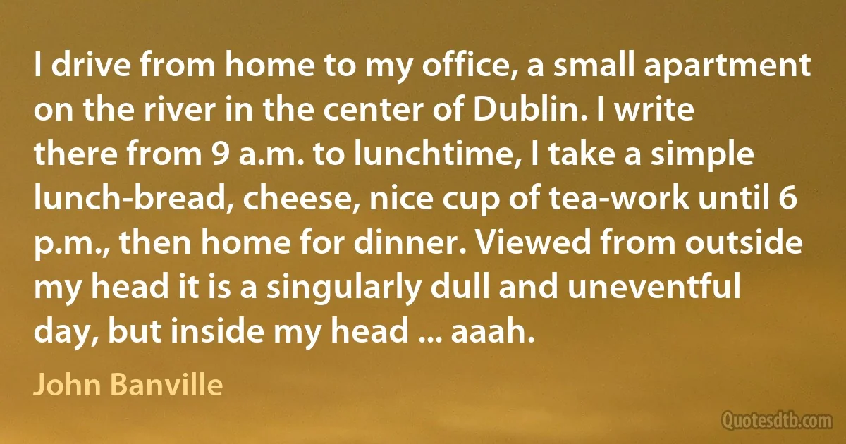 I drive from home to my office, a small apartment on the river in the center of Dublin. I write there from 9 a.m. to lunchtime, I take a simple lunch-bread, cheese, nice cup of tea-work until 6 p.m., then home for dinner. Viewed from outside my head it is a singularly dull and uneventful day, but inside my head ... aaah. (John Banville)