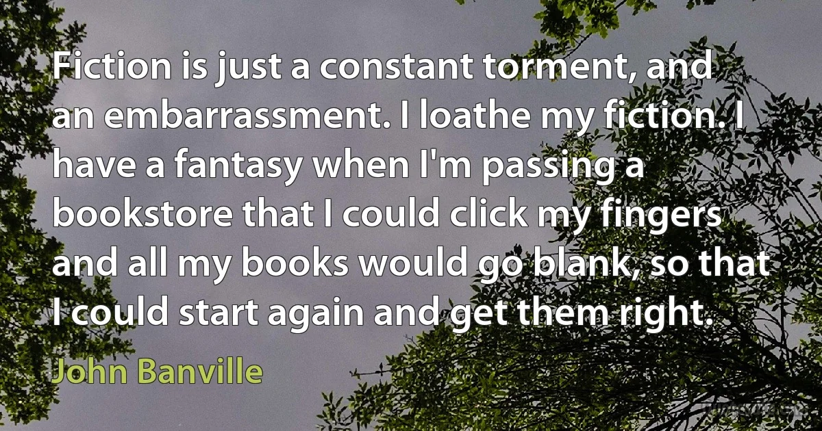 Fiction is just a constant torment, and an embarrassment. I loathe my fiction. I have a fantasy when I'm passing a bookstore that I could click my fingers and all my books would go blank, so that I could start again and get them right. (John Banville)