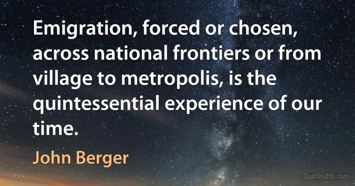 Emigration, forced or chosen, across national frontiers or from village to metropolis, is the quintessential experience of our time. (John Berger)