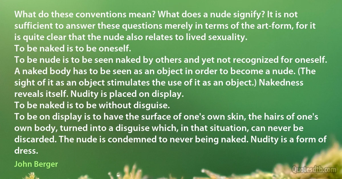 What do these conventions mean? What does a nude signify? It is not sufficient to answer these questions merely in terms of the art-form, for it is quite clear that the nude also relates to lived sexuality.
To be naked is to be oneself.
To be nude is to be seen naked by others and yet not recognized for oneself. A naked body has to be seen as an object in order to become a nude. (The sight of it as an object stimulates the use of it as an object.) Nakedness reveals itself. Nudity is placed on display.
To be naked is to be without disguise.
To be on display is to have the surface of one's own skin, the hairs of one's own body, turned into a disguise which, in that situation, can never be discarded. The nude is condemned to never being naked. Nudity is a form of dress. (John Berger)