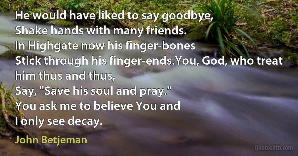 He would have liked to say goodbye,
Shake hands with many friends.
In Highgate now his finger-bones
Stick through his finger-ends.You, God, who treat him thus and thus,
Say, "Save his soul and pray."
You ask me to believe You and
I only see decay. (John Betjeman)