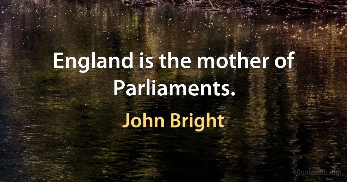 England is the mother of Parliaments. (John Bright)