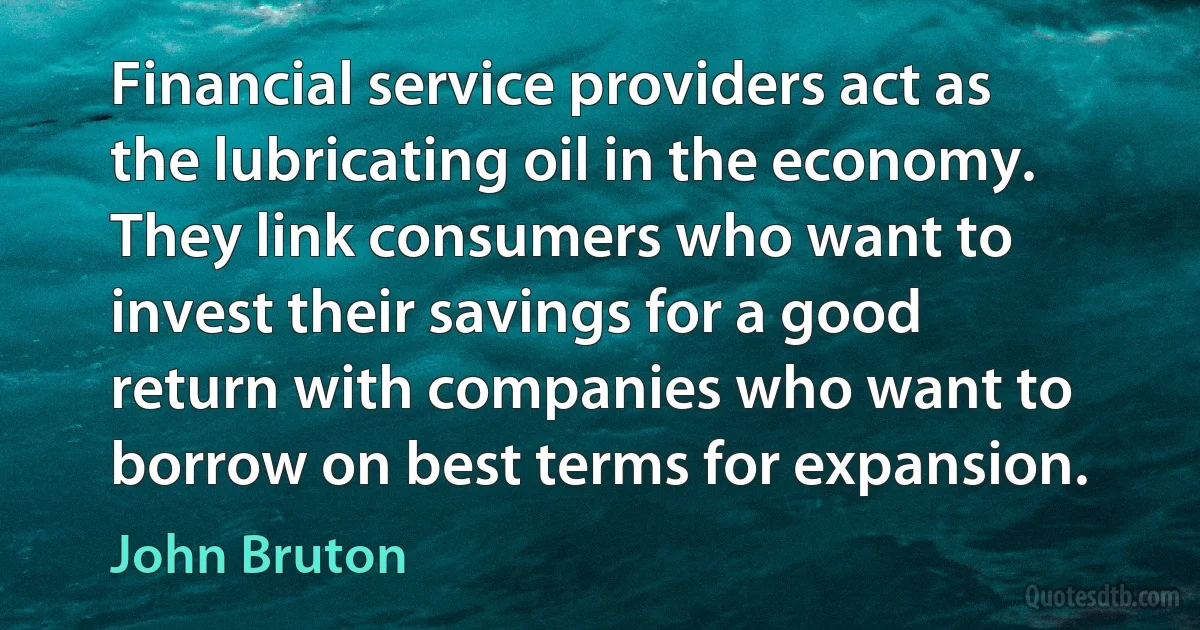 Financial service providers act as the lubricating oil in the economy. They link consumers who want to invest their savings for a good return with companies who want to borrow on best terms for expansion. (John Bruton)