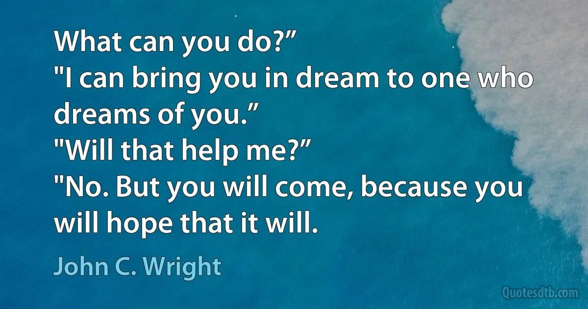 What can you do?”
"I can bring you in dream to one who dreams of you.”
"Will that help me?”
"No. But you will come, because you will hope that it will. (John C. Wright)