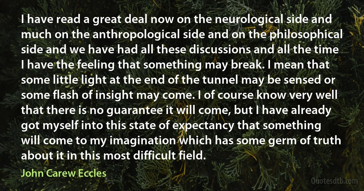 I have read a great deal now on the neurological side and much on the anthropological side and on the philosophical side and we have had all these discussions and all the time I have the feeling that something may break. I mean that some little light at the end of the tunnel may be sensed or some flash of insight may come. I of course know very well that there is no guarantee it will come, but I have already got myself into this state of expectancy that something will come to my imagination which has some germ of truth about it in this most difficult field. (John Carew Eccles)