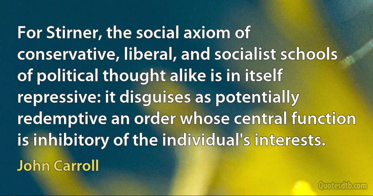 For Stirner, the social axiom of conservative, liberal, and socialist schools of political thought alike is in itself repressive: it disguises as potentially redemptive an order whose central function is inhibitory of the individual's interests. (John Carroll)