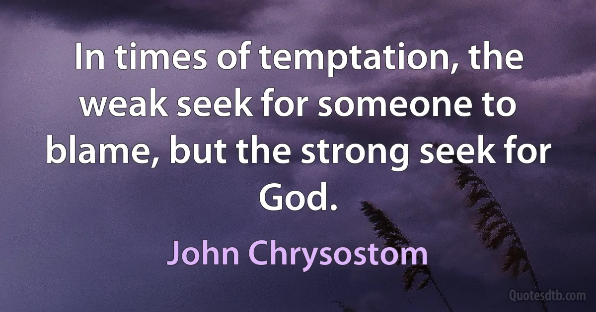 In times of temptation, the weak seek for someone to blame, but the strong seek for God. (John Chrysostom)