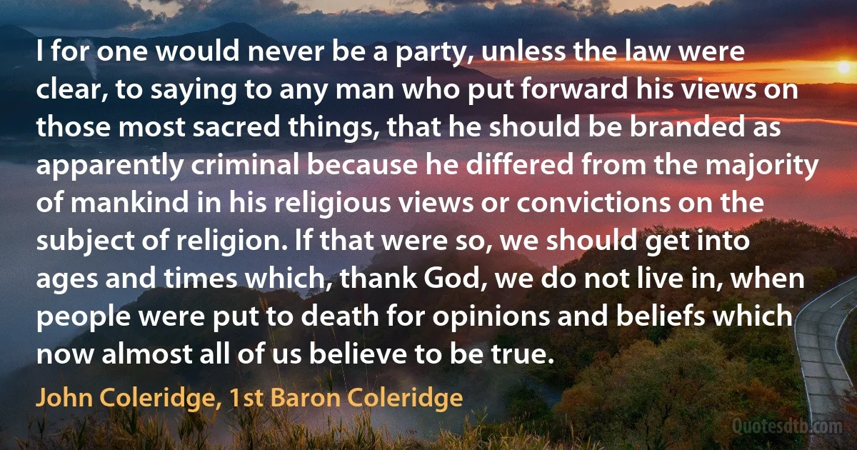 I for one would never be a party, unless the law were clear, to saying to any man who put forward his views on those most sacred things, that he should be branded as apparently criminal because he differed from the majority of mankind in his religious views or convictions on the subject of religion. If that were so, we should get into ages and times which, thank God, we do not live in, when people were put to death for opinions and beliefs which now almost all of us believe to be true. (John Coleridge, 1st Baron Coleridge)