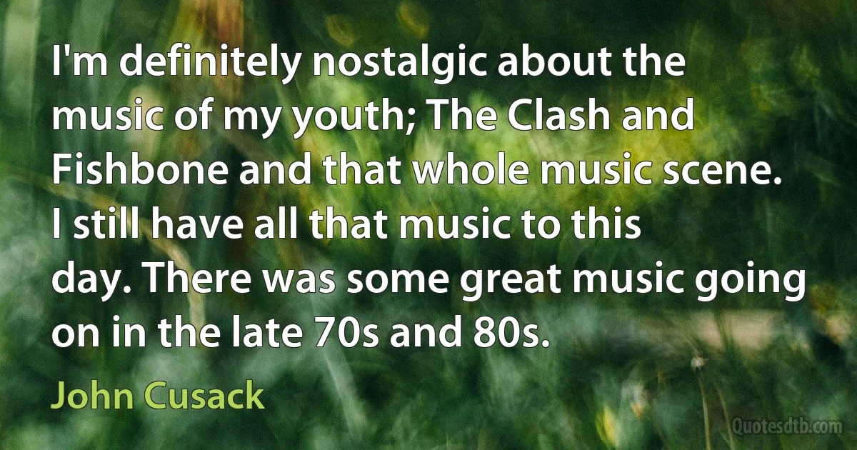 I'm definitely nostalgic about the music of my youth; The Clash and Fishbone and that whole music scene. I still have all that music to this day. There was some great music going on in the late 70s and 80s. (John Cusack)