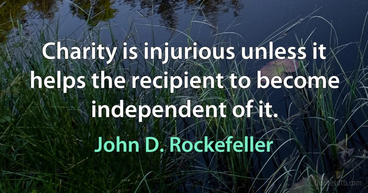 Charity is injurious unless it helps the recipient to become independent of it. (John D. Rockefeller)