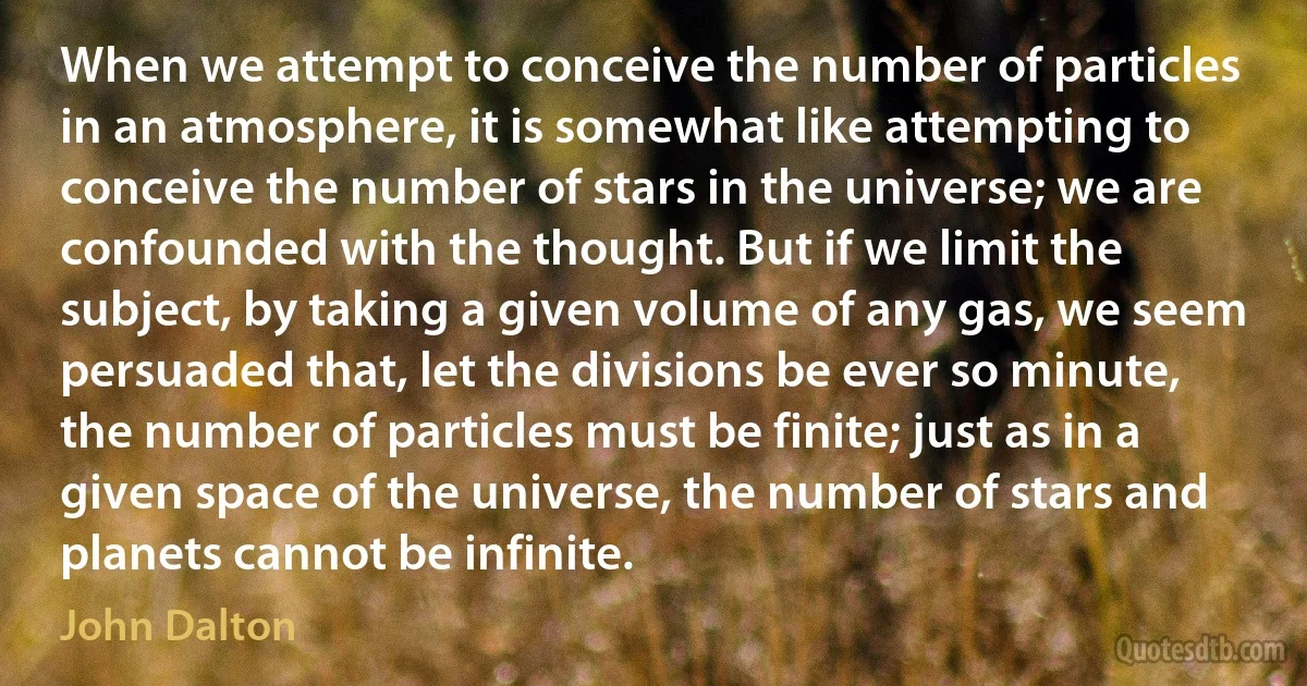 When we attempt to conceive the number of particles in an atmosphere, it is somewhat like attempting to conceive the number of stars in the universe; we are confounded with the thought. But if we limit the subject, by taking a given volume of any gas, we seem persuaded that, let the divisions be ever so minute, the number of particles must be finite; just as in a given space of the universe, the number of stars and planets cannot be infinite. (John Dalton)