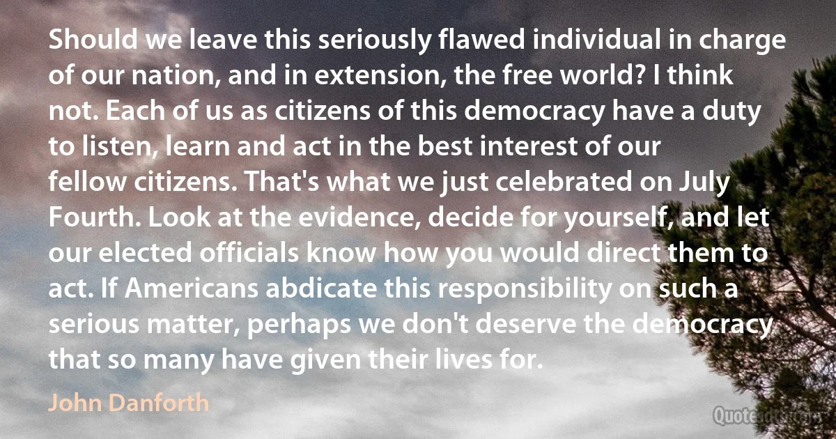 Should we leave this seriously flawed individual in charge of our nation, and in extension, the free world? I think not. Each of us as citizens of this democracy have a duty to listen, learn and act in the best interest of our fellow citizens. That's what we just celebrated on July Fourth. Look at the evidence, decide for yourself, and let our elected officials know how you would direct them to act. If Americans abdicate this responsibility on such a serious matter, perhaps we don't deserve the democracy that so many have given their lives for. (John Danforth)