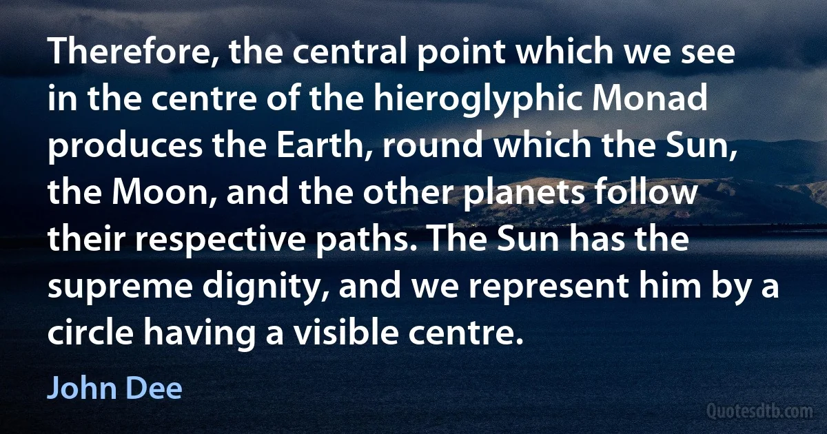 Therefore, the central point which we see in the centre of the hieroglyphic Monad produces the Earth, round which the Sun, the Moon, and the other planets follow their respective paths. The Sun has the supreme dignity, and we represent him by a circle having a visible centre. (John Dee)