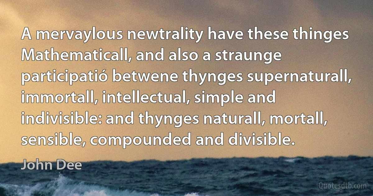 A mervaylous newtrality have these thinges Mathematicall, and also a straunge participatió betwene thynges supernaturall, immortall, intellectual, simple and indivisible: and thynges naturall, mortall, sensible, compounded and divisible. (John Dee)