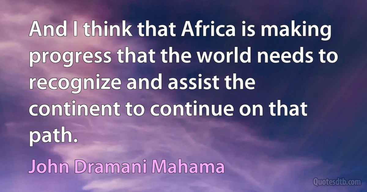 And I think that Africa is making progress that the world needs to recognize and assist the continent to continue on that path. (John Dramani Mahama)