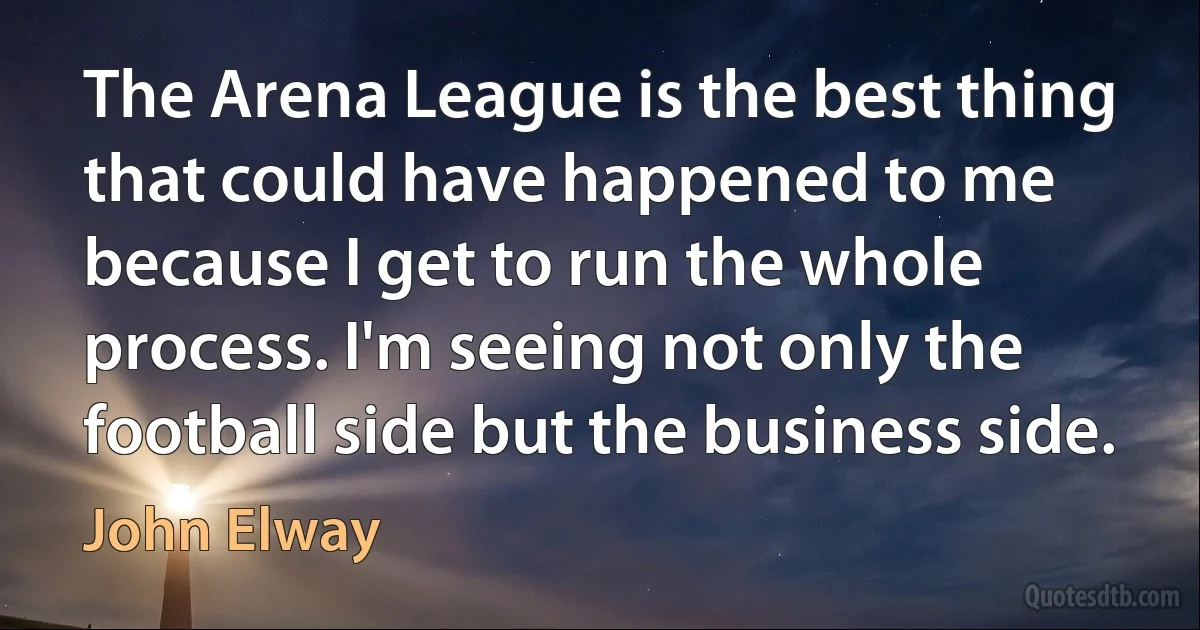 The Arena League is the best thing that could have happened to me because I get to run the whole process. I'm seeing not only the football side but the business side. (John Elway)