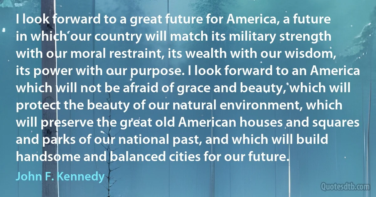 I look forward to a great future for America, a future in which our country will match its military strength with our moral restraint, its wealth with our wisdom, its power with our purpose. I look forward to an America which will not be afraid of grace and beauty, which will protect the beauty of our natural environment, which will preserve the great old American houses and squares and parks of our national past, and which will build handsome and balanced cities for our future. (John F. Kennedy)