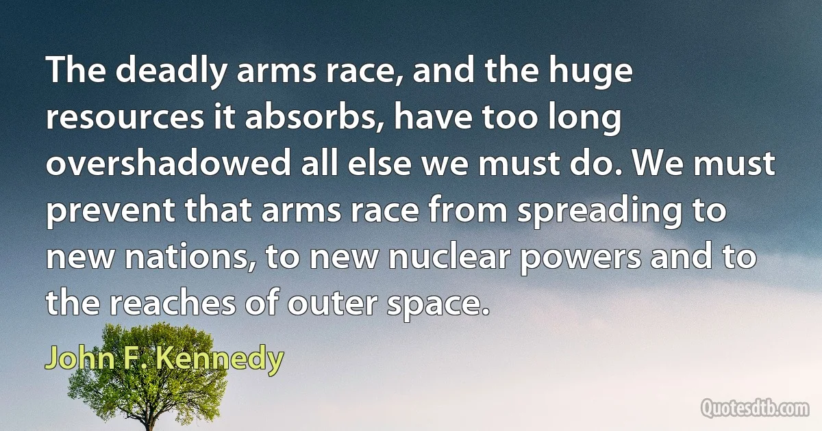 The deadly arms race, and the huge resources it absorbs, have too long overshadowed all else we must do. We must prevent that arms race from spreading to new nations, to new nuclear powers and to the reaches of outer space. (John F. Kennedy)