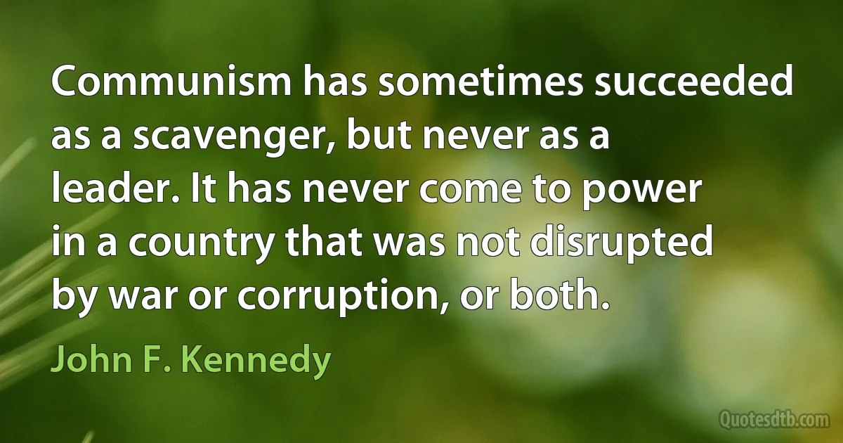 Communism has sometimes succeeded as a scavenger, but never as a leader. It has never come to power in a country that was not disrupted by war or corruption, or both. (John F. Kennedy)