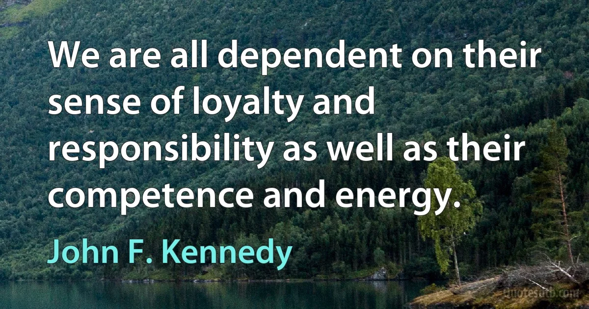 We are all dependent on their sense of loyalty and responsibility as well as their competence and energy. (John F. Kennedy)