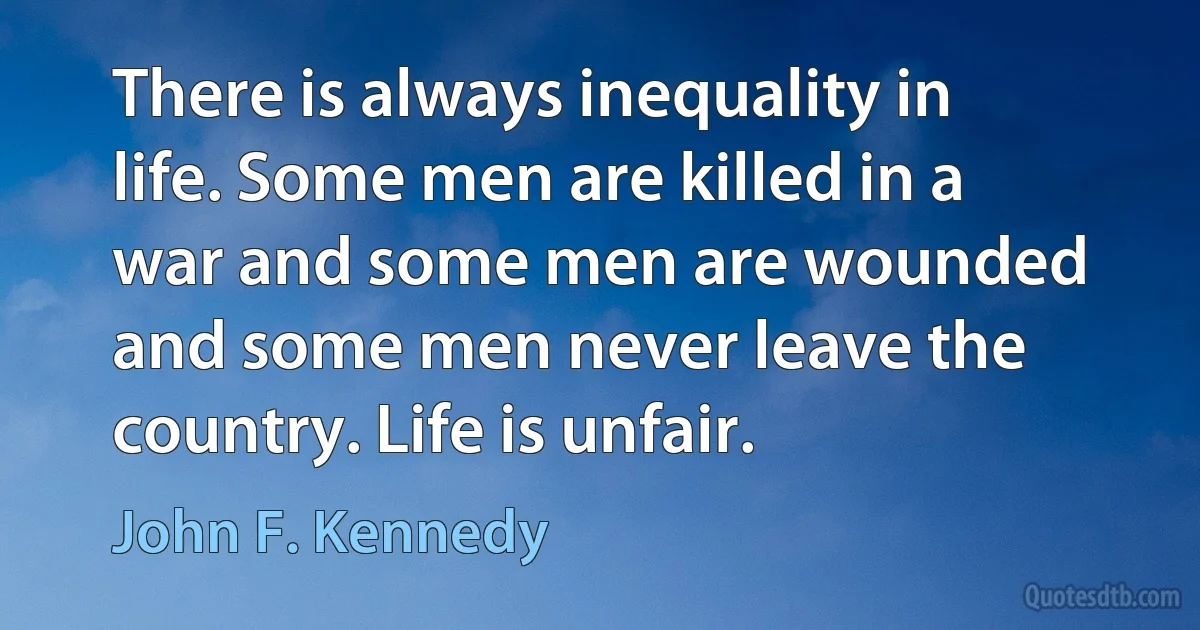 There is always inequality in life. Some men are killed in a war and some men are wounded and some men never leave the country. Life is unfair. (John F. Kennedy)