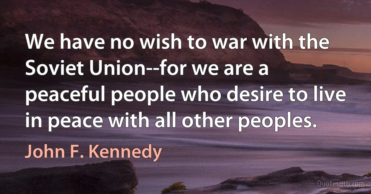 We have no wish to war with the Soviet Union--for we are a peaceful people who desire to live in peace with all other peoples. (John F. Kennedy)