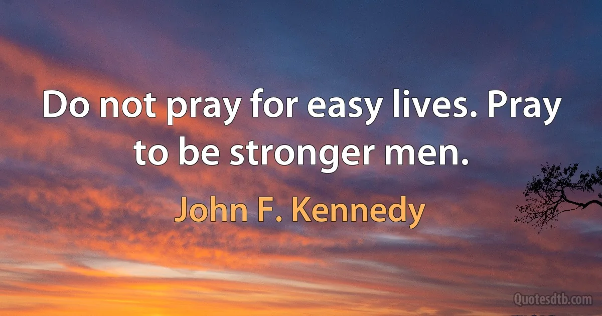 Do not pray for easy lives. Pray to be stronger men. (John F. Kennedy)