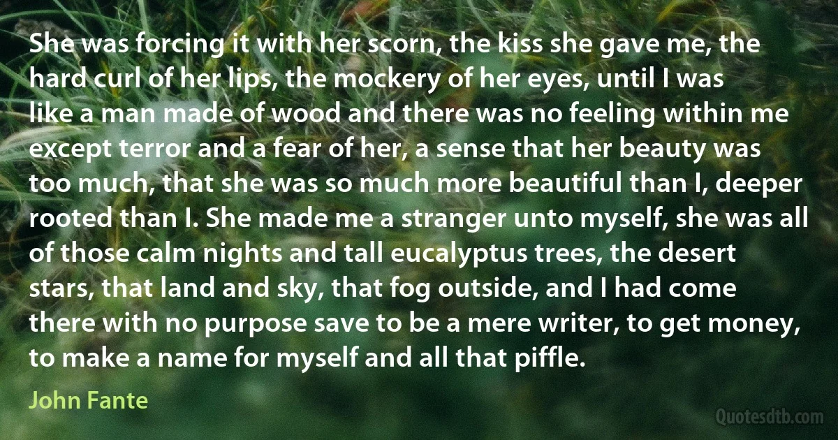 She was forcing it with her scorn, the kiss she gave me, the hard curl of her lips, the mockery of her eyes, until I was like a man made of wood and there was no feeling within me except terror and a fear of her, a sense that her beauty was too much, that she was so much more beautiful than I, deeper rooted than I. She made me a stranger unto myself, she was all of those calm nights and tall eucalyptus trees, the desert stars, that land and sky, that fog outside, and I had come there with no purpose save to be a mere writer, to get money, to make a name for myself and all that piffle. (John Fante)