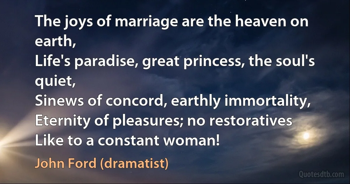 The joys of marriage are the heaven on earth,
Life's paradise, great princess, the soul's quiet,
Sinews of concord, earthly immortality,
Eternity of pleasures; no restoratives
Like to a constant woman! (John Ford (dramatist))