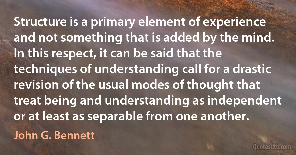 Structure is a primary element of experience and not something that is added by the mind. In this respect, it can be said that the techniques of understanding call for a drastic revision of the usual modes of thought that treat being and understanding as independent or at least as separable from one another. (John G. Bennett)