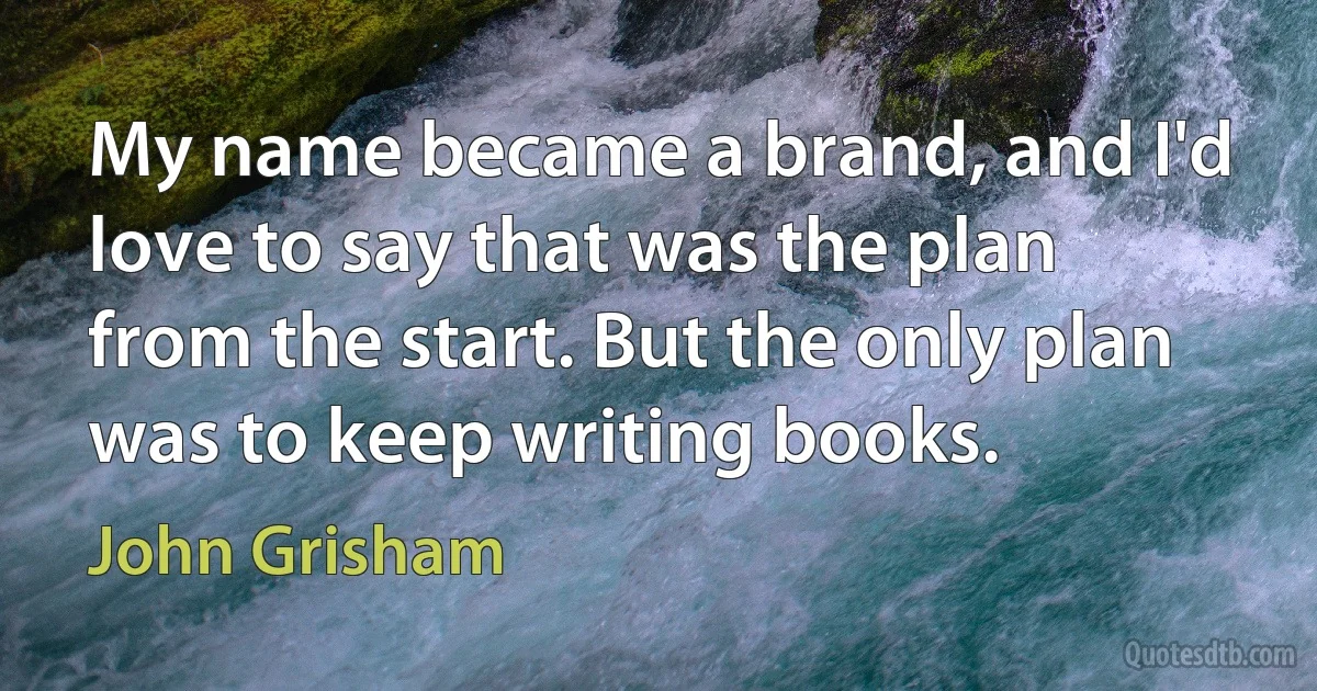 My name became a brand, and I'd love to say that was the plan from the start. But the only plan was to keep writing books. (John Grisham)