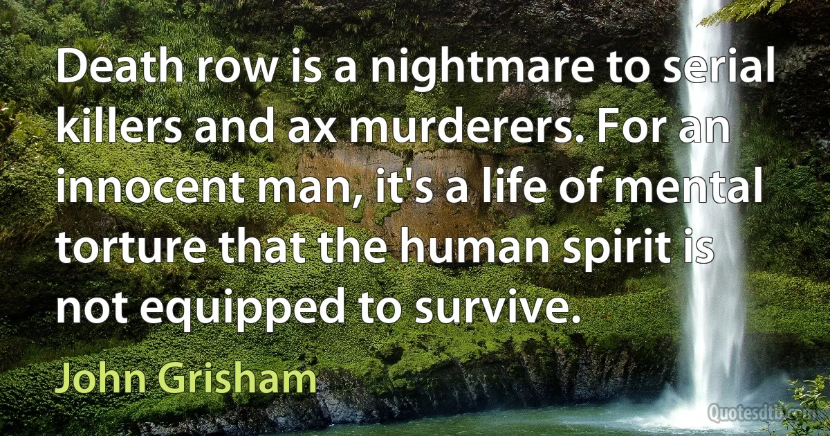 Death row is a nightmare to serial killers and ax murderers. For an innocent man, it's a life of mental torture that the human spirit is not equipped to survive. (John Grisham)