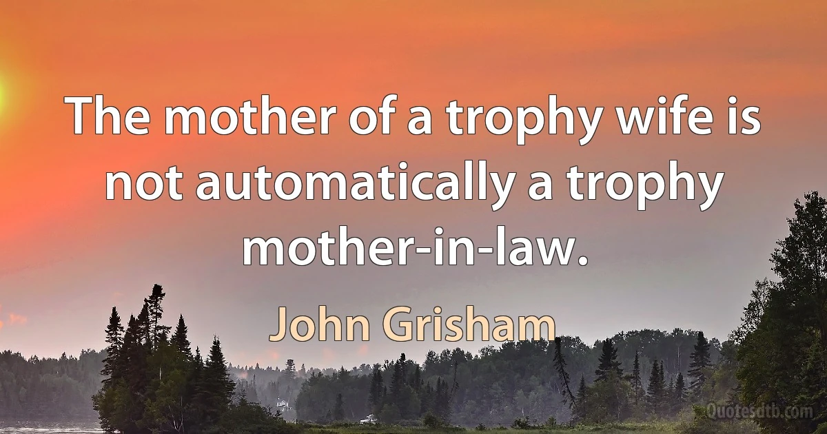 The mother of a trophy wife is not automatically a trophy mother-in-law. (John Grisham)