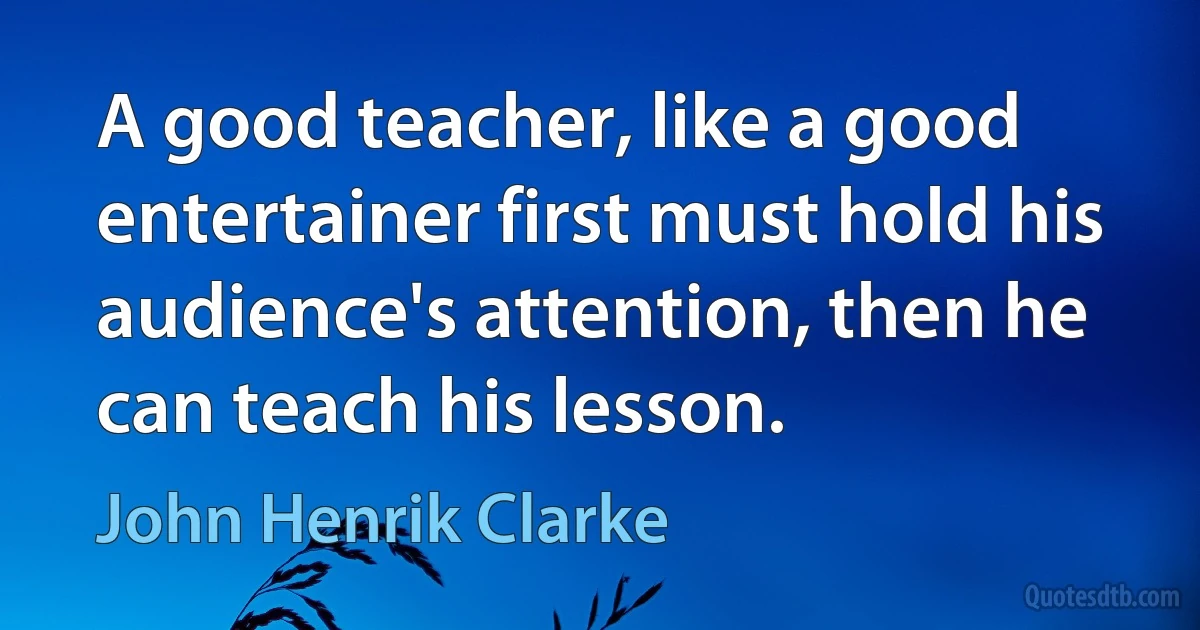 A good teacher, like a good entertainer first must hold his audience's attention, then he can teach his lesson. (John Henrik Clarke)