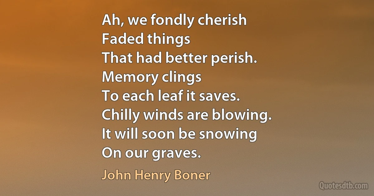 Ah, we fondly cherish
Faded things
That had better perish.
Memory clings
To each leaf it saves.
Chilly winds are blowing.
It will soon be snowing
On our graves. (John Henry Boner)