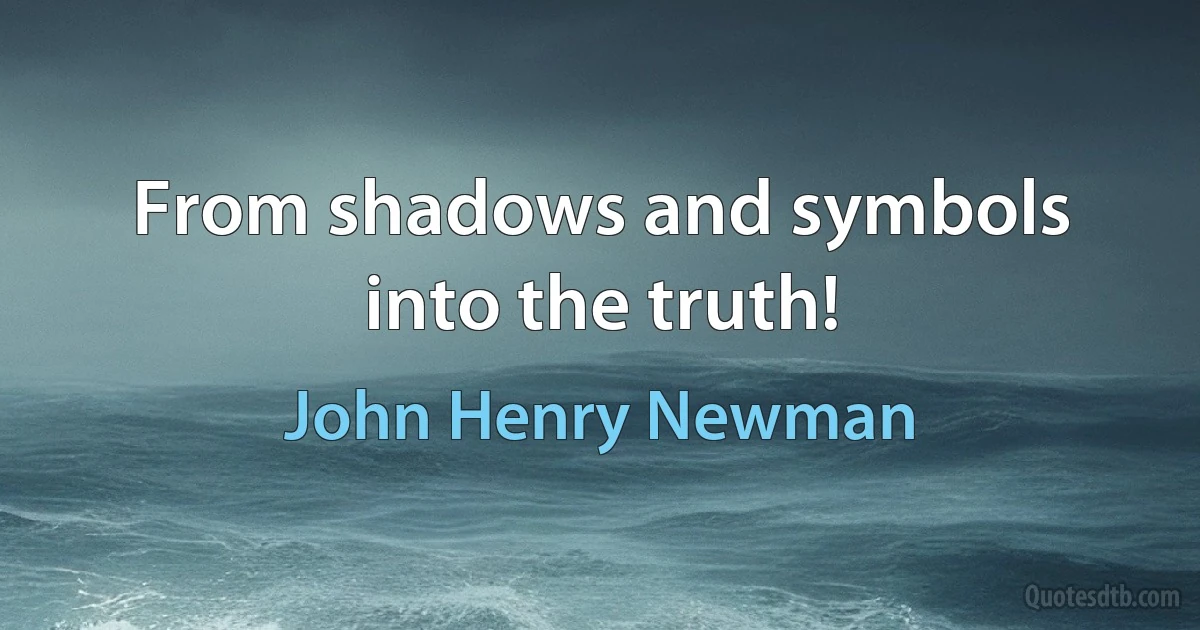 From shadows and symbols into the truth! (John Henry Newman)