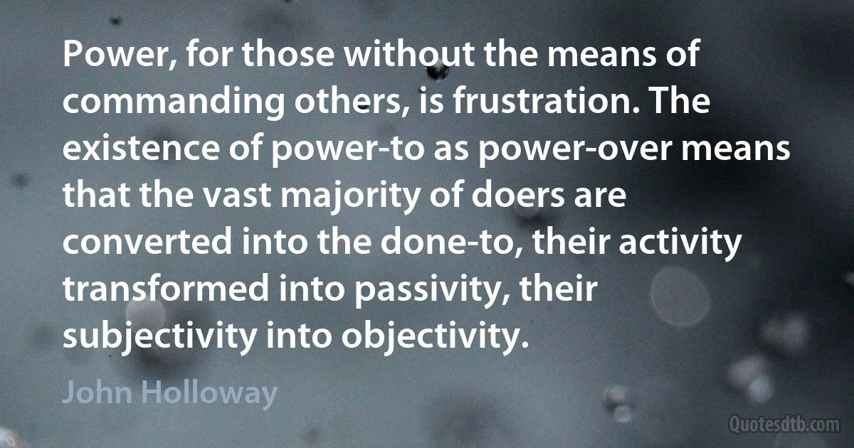 Power, for those without the means of commanding others, is frustration. The existence of power-to as power-over means that the vast majority of doers are converted into the done-to, their activity transformed into passivity, their subjectivity into objectivity. (John Holloway)