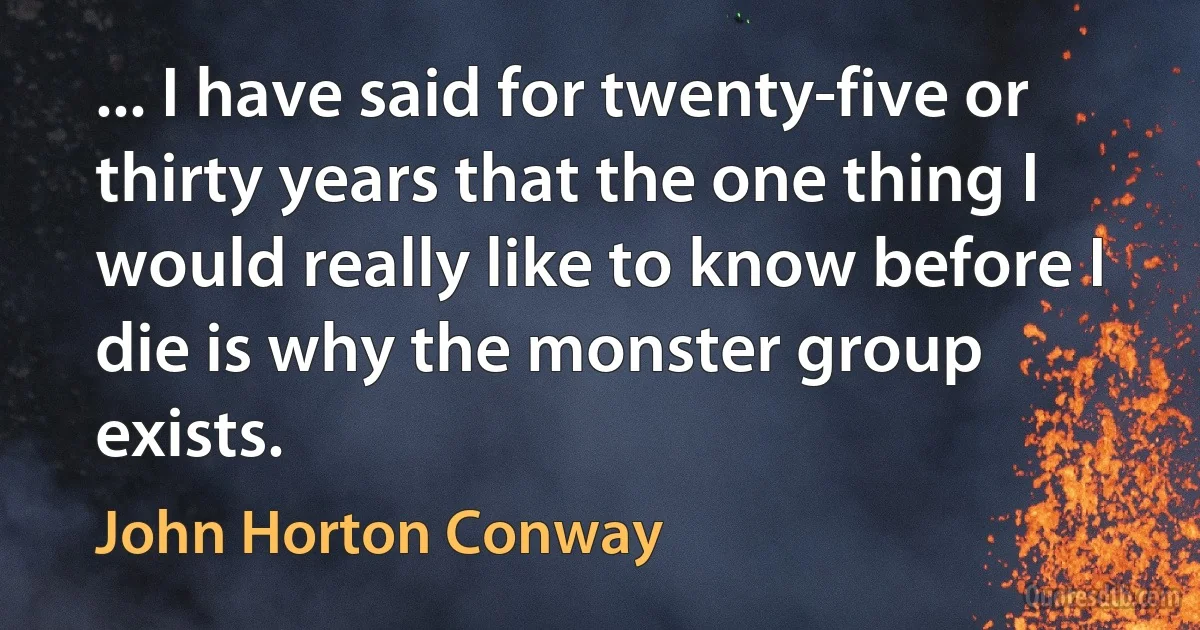 ... I have said for twenty-five or thirty years that the one thing I would really like to know before I die is why the monster group exists. (John Horton Conway)