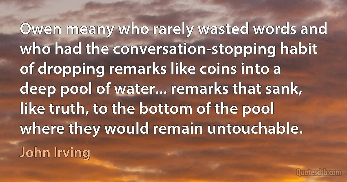 Owen meany who rarely wasted words and who had the conversation-stopping habit of dropping remarks like coins into a deep pool of water... remarks that sank, like truth, to the bottom of the pool where they would remain untouchable. (John Irving)