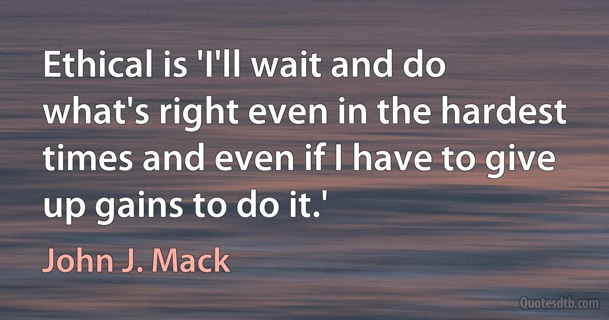 Ethical is 'I'll wait and do what's right even in the hardest times and even if I have to give up gains to do it.' (John J. Mack)