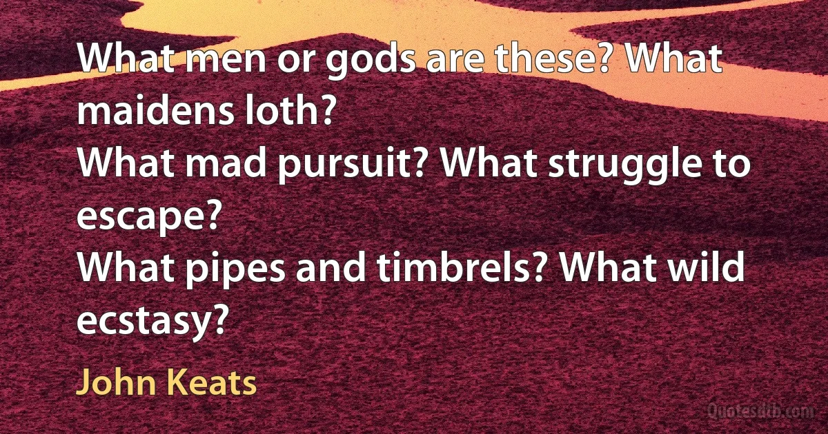 What men or gods are these? What maidens loth?
What mad pursuit? What struggle to escape?
What pipes and timbrels? What wild ecstasy? (John Keats)