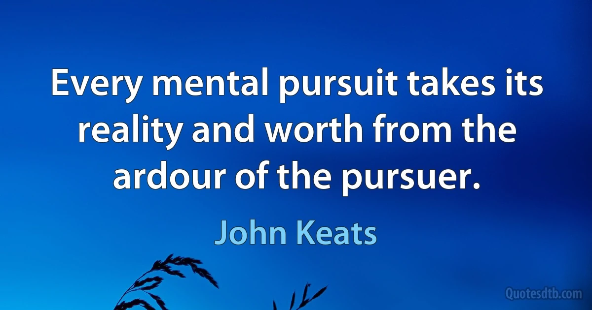 Every mental pursuit takes its reality and worth from the ardour of the pursuer. (John Keats)