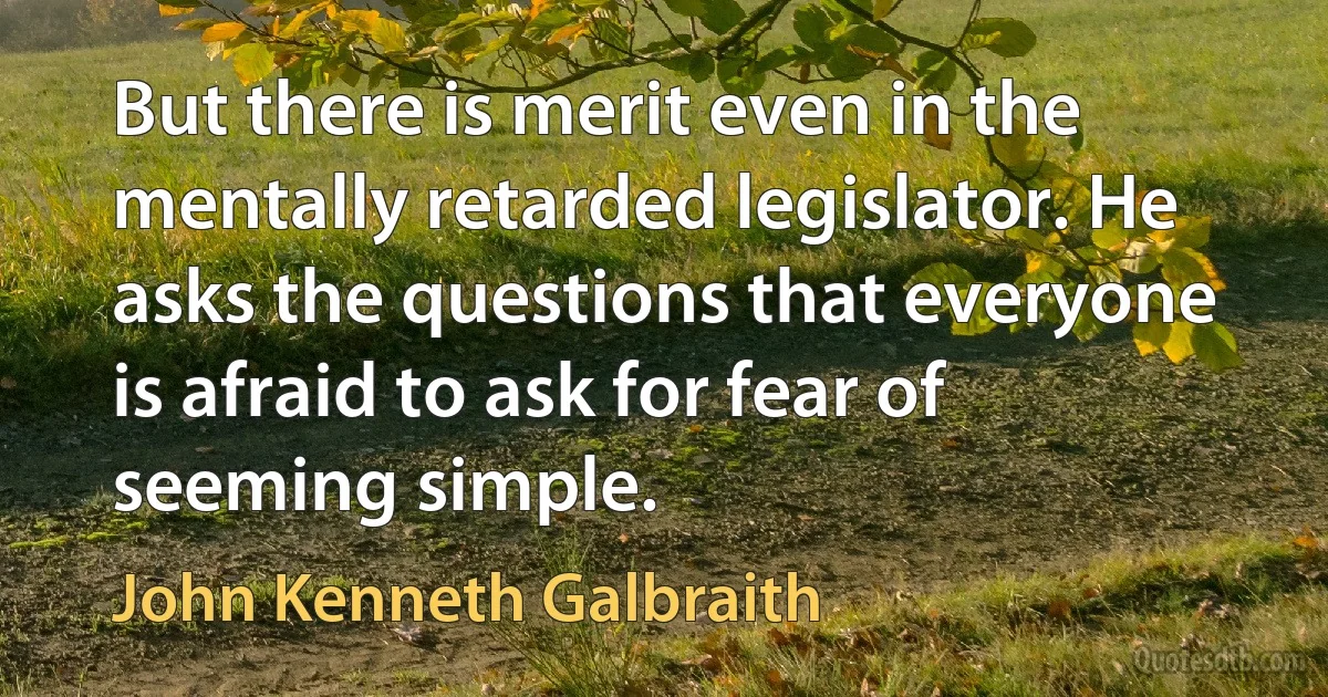 But there is merit even in the mentally retarded legislator. He asks the questions that everyone is afraid to ask for fear of seeming simple. (John Kenneth Galbraith)