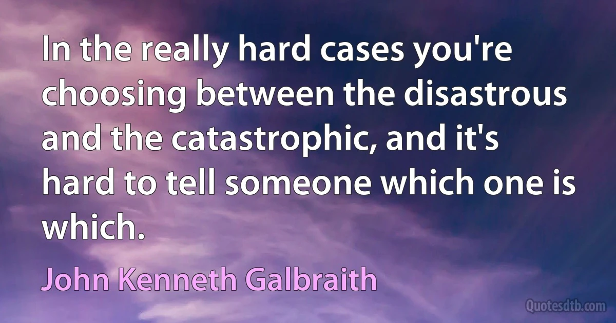 In the really hard cases you're choosing between the disastrous and the catastrophic, and it's hard to tell someone which one is which. (John Kenneth Galbraith)