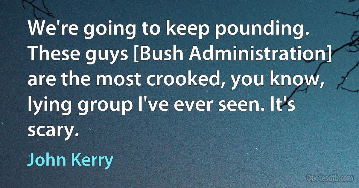 We're going to keep pounding. These guys [Bush Administration] are the most crooked, you know, lying group I've ever seen. It's scary. (John Kerry)