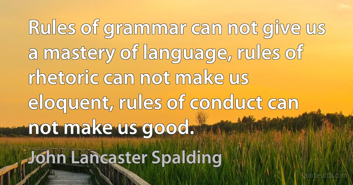 Rules of grammar can not give us a mastery of language, rules of rhetoric can not make us eloquent, rules of conduct can not make us good. (John Lancaster Spalding)