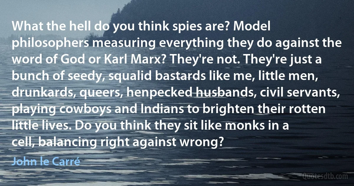 What the hell do you think spies are? Model philosophers measuring everything they do against the word of God or Karl Marx? They're not. They're just a bunch of seedy, squalid bastards like me, little men, drunkards, queers, henpecked husbands, civil servants, playing cowboys and Indians to brighten their rotten little lives. Do you think they sit like monks in a cell, balancing right against wrong? (John le Carré)