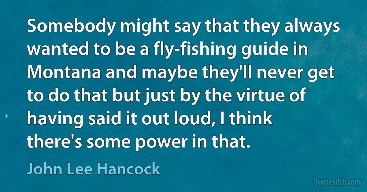 Somebody might say that they always wanted to be a fly-fishing guide in Montana and maybe they'll never get to do that but just by the virtue of having said it out loud, I think there's some power in that. (John Lee Hancock)